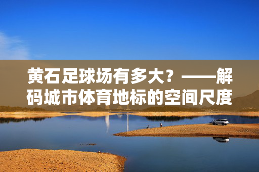黄石足球场有多大？——解码城市体育地标的空间尺度与文化价值
