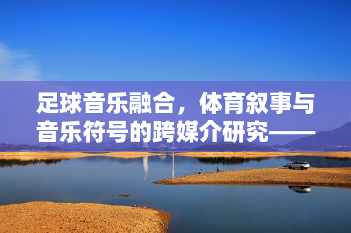 足球音乐融合，体育叙事与音乐符号的跨媒介研究——论文题目标注及研究方向探讨，足球音乐融合，体育叙事与音乐符号的跨媒介研究——论文题目标注及研究方向探讨