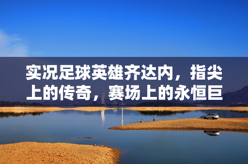 实况足球英雄齐达内,指尖上的传奇,赛场上的永恒巨星