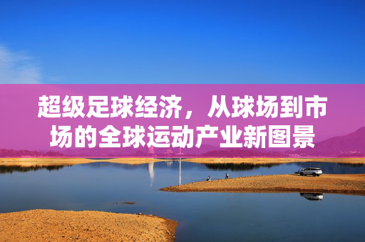 超级足球经济，从球场到市场的全球运动产业新图景