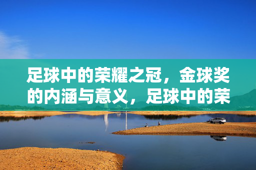 足球中的荣耀之冠，金球奖的内涵与意义，足球中的荣耀之冠，金球奖的内涵与意义