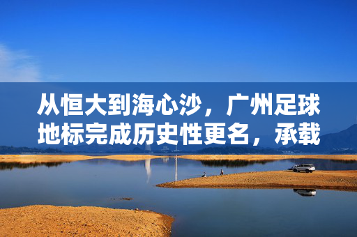 从恒大到海心沙，广州足球地标完成历史性更名，承载城市新叙事