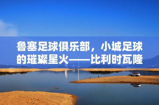 鲁塞足球俱乐部，小城足球的璀璨星火——比利时瓦隆大区的足球地标，鲁塞足球俱乐部，小城足球的璀璨星火——比利时瓦隆大区的足球地标