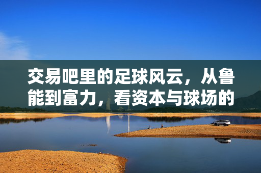 交易吧里的足球风云，从鲁能到富力，看资本与球场的博弈与融合，交易吧里的足球风云，从鲁能到富力，资本与球场的博弈与融合