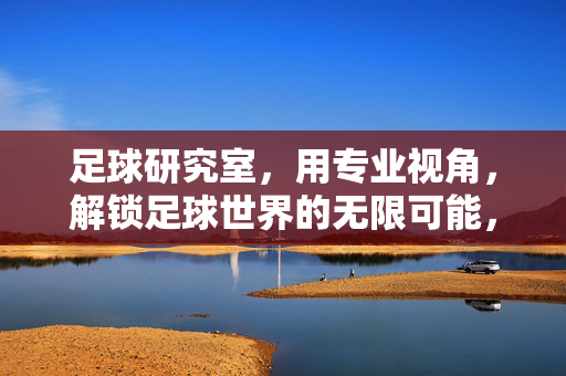 足球研究室，用专业视角，解锁足球世界的无限可能，足球研究室，用专业视角解锁足球世界的无限可能