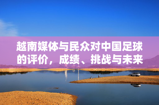 越南媒体与民众对中国足球的评价，成绩、挑战与未来展望