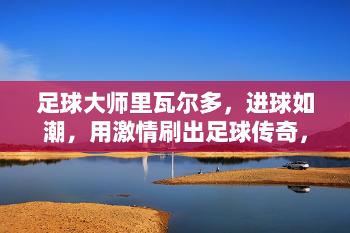 足球大师里瓦尔多，进球如潮，用激情刷出足球传奇，足球大师里瓦尔多，进球如潮，用激情刷出足球传奇