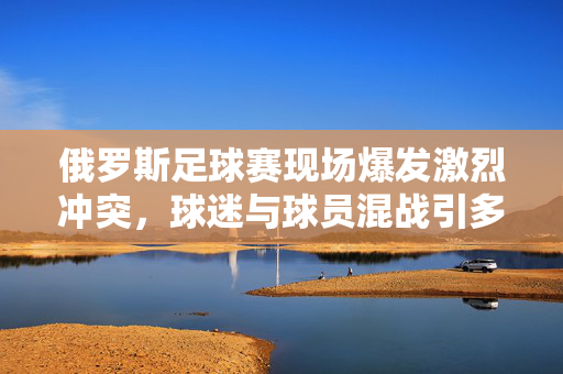 俄罗斯足球赛现场爆发激烈冲突，球迷与球员混战引多方关注，俄罗斯足球赛现场爆发球迷与球员混战冲突引多方关注