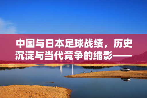 中国与日本足球战绩，历史沉淀与当代竞争的缩影——东亚足球格局中的竞技博弈