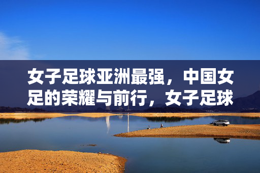 女子足球亚洲最强，中国女足的荣耀与前行，女子足球亚洲最强，中国女足的荣耀与前行