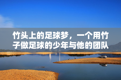 竹头上的足球梦，一个用竹子做足球的少年与他的团队