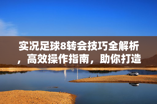 实况足球8转会技巧全解析，高效操作指南，助你打造最强球队