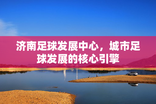 济南足球发展中心，城市足球发展的核心引擎