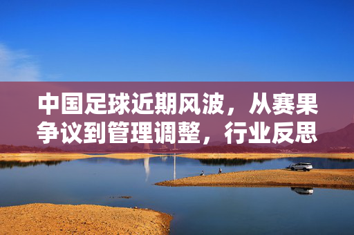 中国足球近期风波，从赛果争议到管理调整，行业反思与未来挑战并存