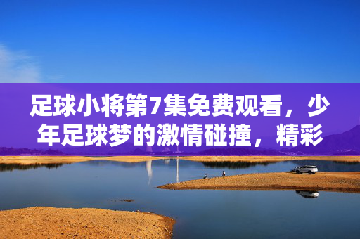 足球小将第7集免费观看，少年足球梦的激情碰撞，精彩内容抢先看！足球小将第7集免费观看，少年足球梦的激情碰撞，精彩内容抢先看！