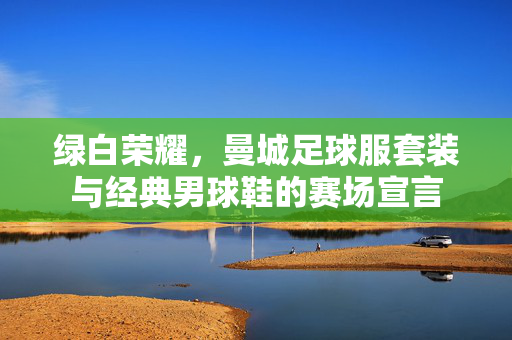 绿白荣耀，曼城足球服套装与经典男球鞋的赛场宣言