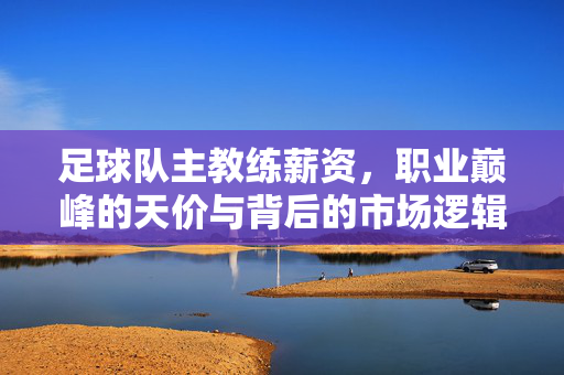 足球队主教练薪资，职业巅峰的天价与背后的市场逻辑