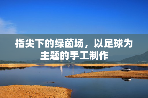 指尖下的绿茵场，以足球为主题的手工制作