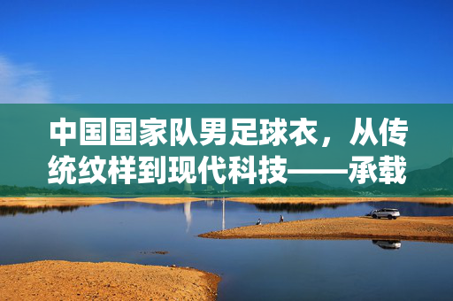 中国国家队男足球衣,从传统纹样到现代科技——承载荣耀与期望的战袍