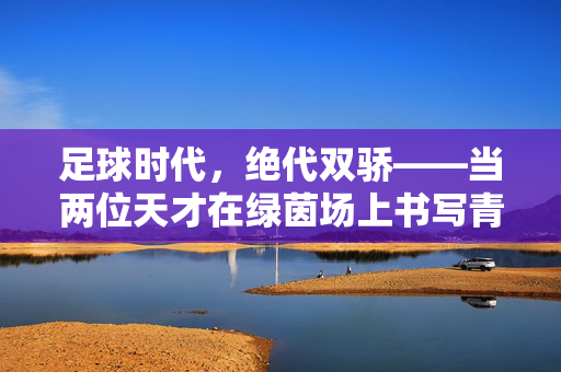 足球时代,绝代双骄——当两位天才在绿茵场上书写青春传奇,时代浪潮下的人性光辉与足球梦想,足球时代,绝代双骄——当两位天才在绿茵场上书写青春传奇,时代浪潮下的人性光辉与足球梦想