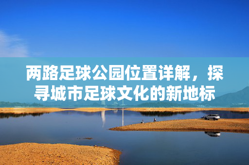 两路足球公园位置详解,探寻城市足球文化的新地标