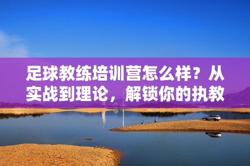 足球教练培训营怎么样？从实战到理论，解锁你的执教潜能