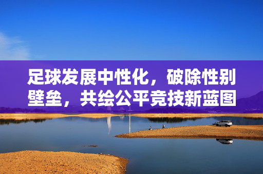 足球发展中性化，破除性别壁垒，共绘公平竞技新蓝图，足球发展中性化，破除性别壁垒，共绘公平竞技新蓝图