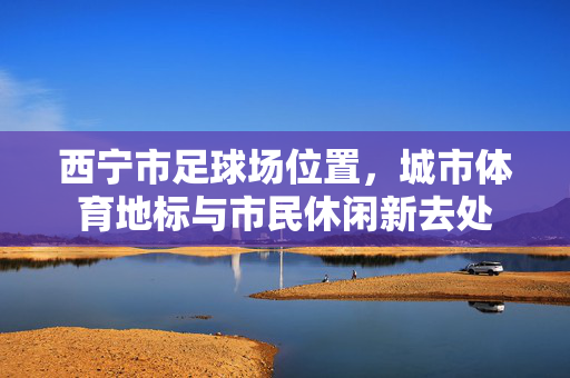 西宁市足球场位置，城市体育地标与市民休闲新去处