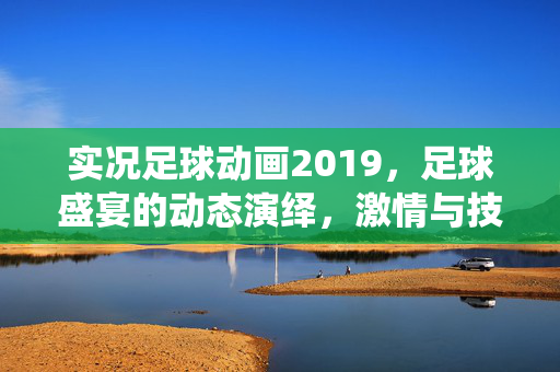 实况足球动画2019，足球盛宴的动态演绎，激情与技术的完美融合——动画化足球世界的全新体验