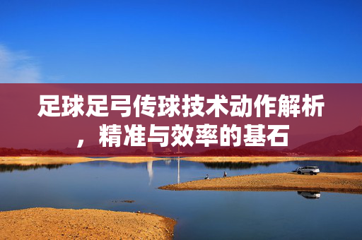 足球足弓传球技术动作解析，精准与效率的基石