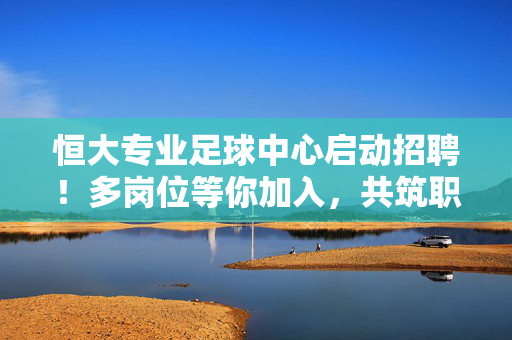 恒大专业足球中心启动招聘！多岗位等你加入，共筑职业足球新篇章