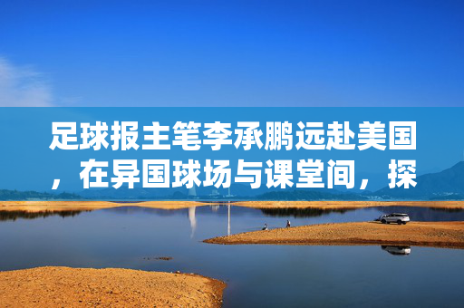 足球报主笔李承鹏远赴美国，在异国球场与课堂间，探寻足球的全球脉络与本土密码，足球报主笔李承鹏赴美，球场课堂间探寻足球全球脉络与本土密码