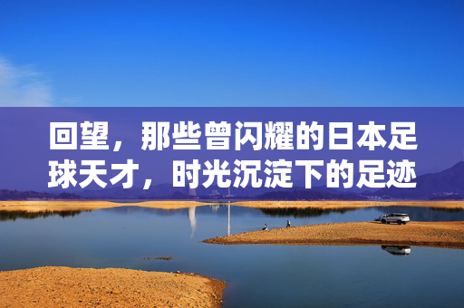 回望，那些曾闪耀的日本足球天才，时光沉淀下的足迹与故事