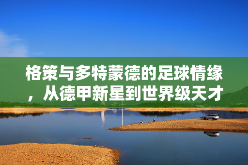 格策与多特蒙德的足球情缘，从德甲新星到世界级天才的巅峰绽放