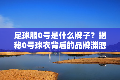 足球服0号是什么牌子？揭秘0号球衣背后的品牌渊源与象征意义