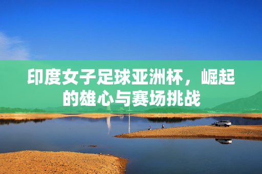 印度女子足球亚洲杯，崛起的雄心与赛场挑战