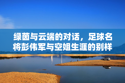 绿茵与云端的对话，足球名将彭伟军与空姐生涯的别样风采