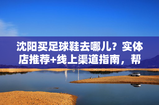 沈阳买足球鞋去哪儿？实体店推荐+线上渠道指南，帮你找到心仪的球鞋