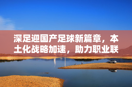 深足迎国产足球新篇章，本土化战略加速，助力职业联赛发展