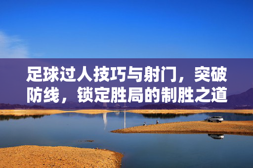 足球过人技巧与射门，突破防线，锁定胜局的制胜之道，足球过人技巧与射门，突破防线，锁定胜局的制胜之道