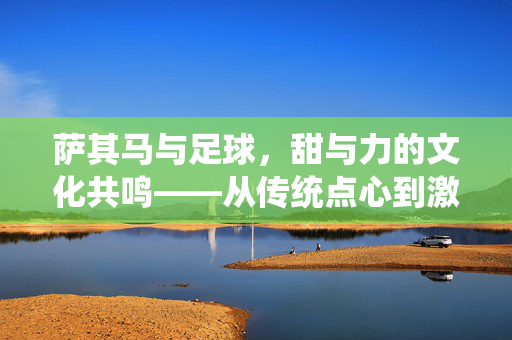 萨其马与足球,甜与力的文化共鸣——从传统点心到激情运动的深层关联,萨其马与足球,甜与力的文化共鸣——从传统点心到激情运动的深层关联