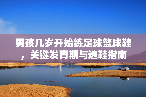 男孩几岁开始练足球篮球鞋，关键发育期与选鞋指南