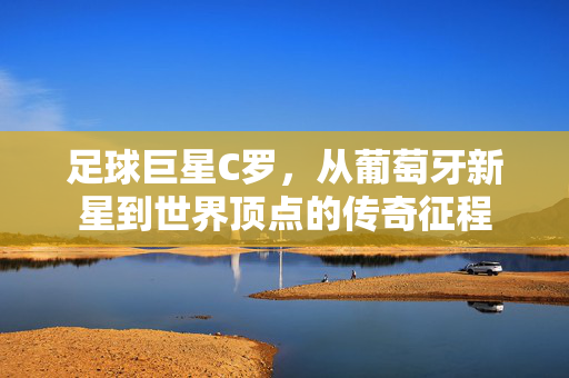 足球巨星C罗，从葡萄牙新星到世界顶点的传奇征程