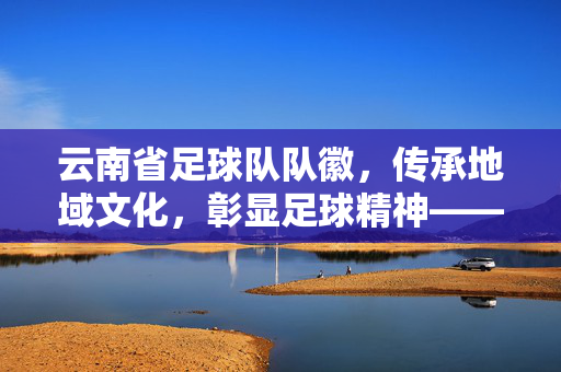 云南省足球队队徽，传承地域文化，彰显足球精神——解读其设计元素与文化内涵