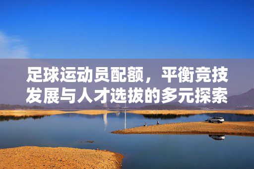 足球运动员配额,平衡竞技发展与人才选拔的多元探索——从规则到实践的深层剖析