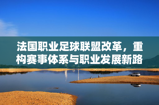 法国职业足球联盟改革，重构赛事体系与职业发展新路径