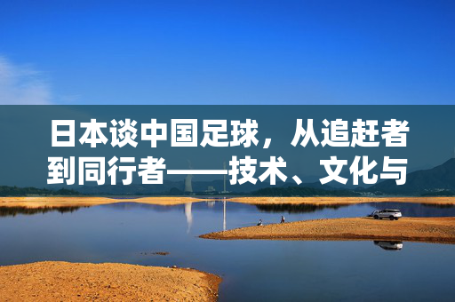 日本谈中国足球，从追赶者到同行者——技术、文化与发展路径的深度剖析