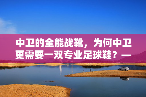 中卫的全能战靴，为何中卫更需要一双专业足球鞋？——从位置职责到鞋款适配的深度解析