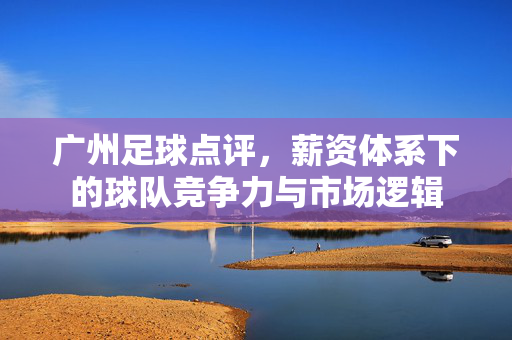 广州足球点评，薪资体系下的球队竞争力与市场逻辑