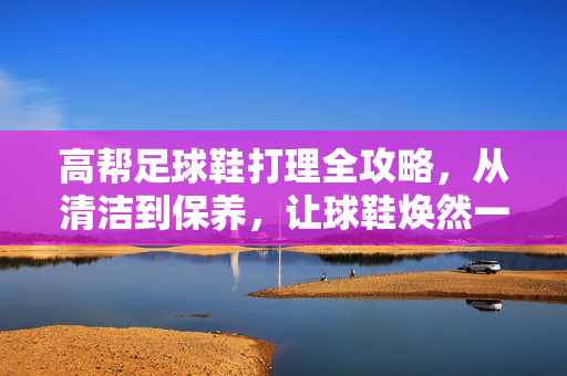 高帮足球鞋打理全攻略，从清洁到保养，让球鞋焕然一新